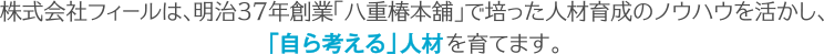 株式会社フィールは、明治37年創業「八重椿本舖」で培った人材育成のノウハウを活かし、 「自ら考える」人材 を育てます。